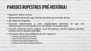 Paredesrupestres(Pré-História)
• Rupestre: Sobre rochas.
• Retratavam cenas de caça, formas de diversos animais, forma
• de mãos em negativo.
• Estavam relacionadas a uma religiosidade primitiva (o que era
representado na arte poderia se manifestar no mundo real).
• Usavam materiais como sangue, seiva de plantas, carvão vegetal, gordura
animal, terra e pedras coloridas.
• Principais sítios arqueológicos de arte rupestre:
• Caverna de Lascaux (França);
• Caverna de Chauvet (França);
• Caverna das mãos (Argentina);
• Parque da Serra da Capivara (Brasil).
 