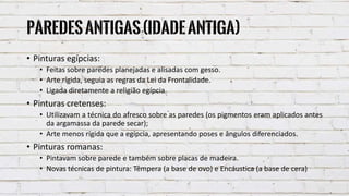 Paredesantigas(IdadeAntiga)
• Pinturas egípcias:
• Feitas sobre paredes planejadas e alisadas com gesso.
• Arte rígida, seguia as regras da Lei da Frontalidade.
• Ligada diretamente a religião egípcia.
• Pinturas cretenses:
• Utilizavam a técnica do afresco sobre as paredes (os pigmentos eram aplicados antes
da argamassa da parede secar);
• Arte menos rígida que a egípcia, apresentando poses e ângulos diferenciados.
• Pinturas romanas:
• Pintavam sobre parede e também sobre placas de madeira.
• Novas técnicas de pintura: Têmpera (a base de ovo) e Encáustica (a base de cera)
 