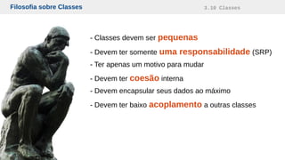 Filosofia sobre Classes 3.10 Classes
- Classes devem ser pequenas
- Devem ter somente uma responsabilidade (SRP)
- Ter apenas um motivo para mudar
- Devem ter coesão interna
- Devem encapsular seus dados ao máximo
- Devem ter baixo acoplamento a outras classes
 