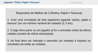 Jogando “Pedra, Papel e Tesoura” 3.10 Classes
Requisitos do Melhor de 3 (Pedra, Papel e Tesoura)
1. Criar uma simulação de dois jogadores jogando “pedra, papel e
tesoura” por um número variável de rodadas (3, 5 etc).
2. O jogo deve parar se um jogador já for o vencedor antes da última
rodada (cenário de vitória antecipada).
3. Ao final deve ser indicado o vencedor (ou empate) e listados os
resultados de todas as rodadas.
 