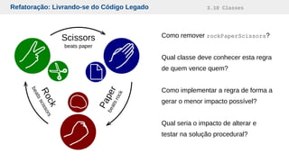 Refatoração: Livrando-se do Código Legado 3.10 Classes
Como remover rockPaperScissors?
Qual classe deve conhecer esta regra
de quem vence quem?
Como implementar a regra de forma a
gerar o menor impacto possível?
Qual seria o impacto de alterar e
testar na solução procedural?
 