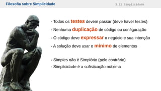 Filosofia sobre Simplicidade 3.12 Simplicidade
- Todos os testes devem passar (deve haver testes)
- Nenhuma duplicação de código ou configuração
- O código deve expressar o negócio e sua intenção
- A solução deve usar o mínimo de elementos
- Simples não é Simplório (pelo contrário)
- Simplicidade é a sofisticação máxima
 