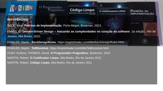 REFERÊNCIAS
BECK, Kent. Padrões de Implementação. Porto Alegre, Bookman, 2013.
EVANS, E. Domain-Driven Design – Atacando as complexidades no coração do software. 2a edição, Rio de
Janeiro, Alta Books, 2010.
FOWLER, Martin. BeckDesignRules, https://martinfowler.com/bliki/BeckDesignRules.html
FOWLER, Martin. TellDontAsk, https://martinfowler.com/bliki/TellDontAsk.html
HUNT, Andrew; THOMAS, David, O Programador Pragmático, Bookman, 2010
MARTIN, Robert, O Codificador Limpo, Alta Books, Rio de Janeiro 2012
MARTIN, Robert, Código Limpo, Alta Books, Rio de Janeiro 2011
 