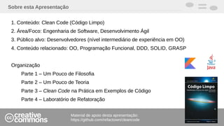 Sobre esta Apresentação
1. Conteúdo: Clean Code (Código Limpo)
2. Área/Foco: Engenharia de Software, Desenvolvimento Ágil
3. Público alvo: Desenvolvedores (nível intermediário de experiência em OO)
4. Conteúdo relacionado: OO, Programação Funcional, DDD, SOLID, GRASP
Organização
Parte 1 – Um Pouco de Filosofia
Parte 2 – Um Pouco de Teoria
Parte 3 – Clean Code na Prática em Exemplos de Código
Parte 4 – Laboratório de Refatoração
Material de apoio desta apresentação:
https://github.com/refactown/cleancode
 
