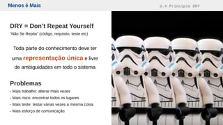 Menos é Mais 2.4 Princípio DRY
DRY = Don’t Repeat Yourself
“Não Se Repita” (código, requisito, teste etc)
Toda parte do conhecimento deve ter
uma representação única e livre
de ambiguidades em todo o sistema
Problemas
- Mais trabalho: alterar mais vezes
- Mais risco: encontrar todos os lugares
- Mais teste: testar várias vezes a mesma coisa
- Mais esforço de comunicação
 