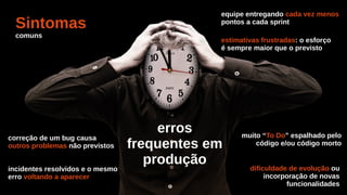 Sintomas
comuns
equipe entregando cada vez menos
pontos a cada sprint
estimativas frustradas: o esforço
é sempre maior que o previsto
erros
frequentes em
produção
correção de um bug causa
outros problemas não previstos
incidentes resolvidos e o mesmo
erro voltando a aparecer
muito “To Do” espalhado pelo
código e/ou código morto
dificuldade de evolução ou
incorporação de novas
funcionalidades
 