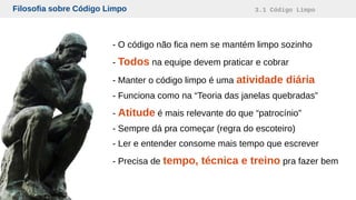 Filosofia sobre Código Limpo 3.1 Código Limpo
- O código não fica nem se mantém limpo sozinho
- Todos na equipe devem praticar e cobrar
- Manter o código limpo é uma atividade diária
- Funciona como na “Teoria das janelas quebradas”
- Atitude é mais relevante do que “patrocínio”
- Sempre dá pra começar (regra do escoteiro)
- Ler e entender consome mais tempo que escrever
- Precisa de tempo, técnica e treino pra fazer bem
 