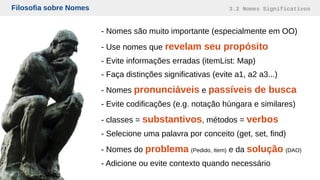 Filosofia sobre Nomes 3.2 Nomes Significativos
- Nomes são muito importante (especialmente em OO)
- Use nomes que revelam seu propósito
- Evite informações erradas (itemList: Map)
- Faça distinções significativas (evite a1, a2 a3...)
- Nomes pronunciáveis e passíveis de busca
- Evite codificações (e.g. notação húngara e similares)
- classes = substantivos, métodos = verbos
- Selecione uma palavra por conceito (get, set, find)
- Nomes do problema (Pedido, Item) e da solução (DAO)
- Adicione ou evite contexto quando necessário
 