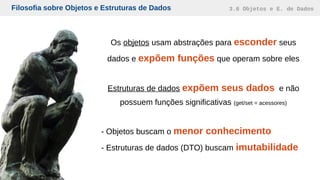 Filosofia sobre Objetos e Estruturas de Dados 3.6 Objetos e E. de Dados
Os objetos usam abstrações para esconder seus
dados e expõem funções que operam sobre eles
Estruturas de dados expõem seus dados e não
possuem funções significativas (get/set = acessores)
- Objetos buscam o menor conhecimento
- Estruturas de dados (DTO) buscam imutabilidade
 