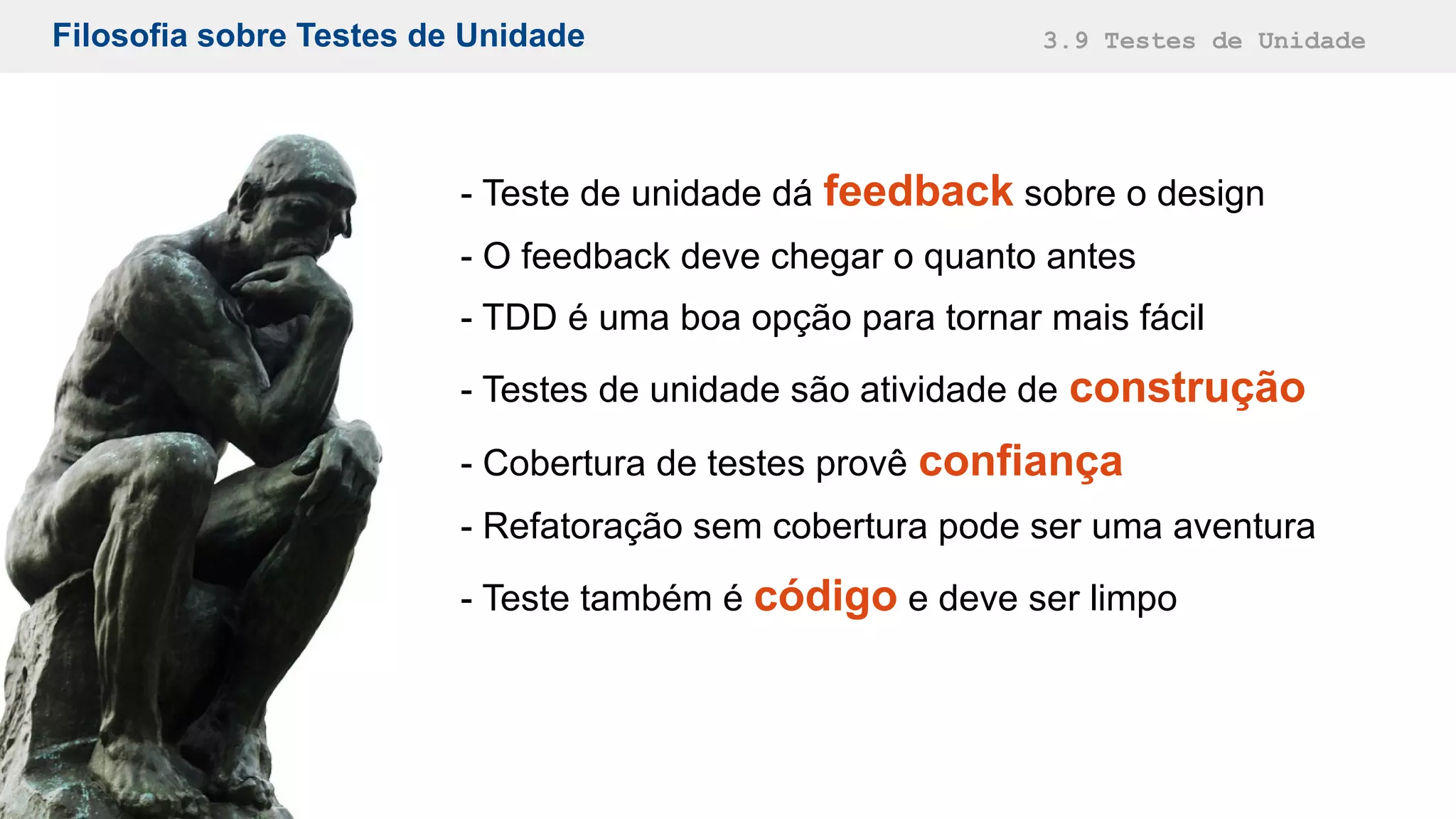 Filosofia sobre Testes de Unidade 3.9 Testes de Unidade
- Teste de unidade dá feedback sobre o design
- O feedback deve chegar o quanto antes
- TDD é uma boa opção para tornar mais fácil
- Testes de unidade são atividade de construção
- Cobertura de testes provê confiança
- Refatoração sem cobertura pode ser uma aventura
- Teste também é código e deve ser limpo
 