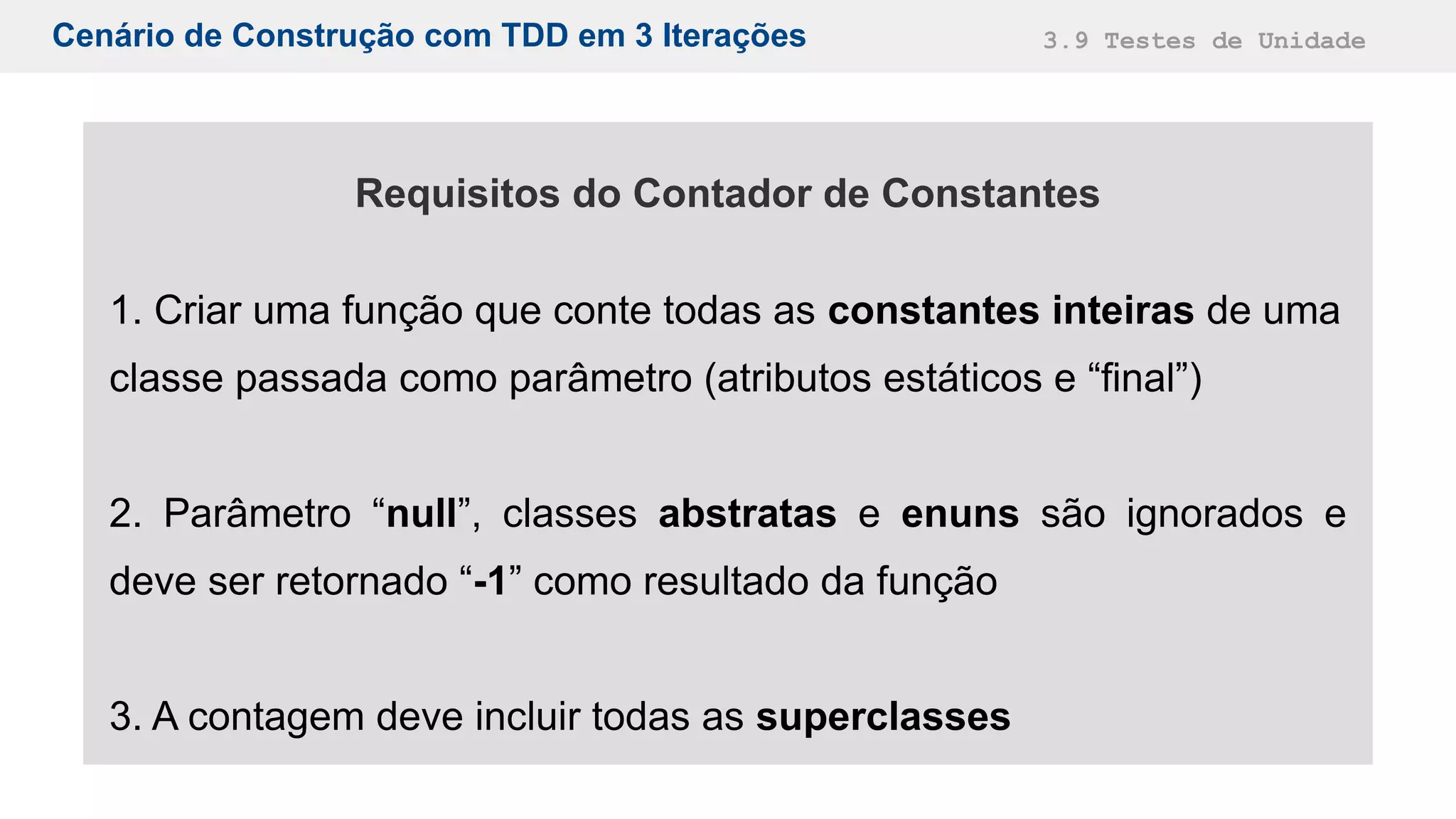 Cenário de Construção com TDD em 3 Iterações 3.9 Testes de Unidade
Requisitos do Contador de Constantes
1. Criar uma função que conte todas as constantes inteiras de uma
classe passada como parâmetro (atributos estáticos e “final”)
2. Parâmetro “null”, classes abstratas e enuns são ignorados e
deve ser retornado “-1” como resultado da função
3. A contagem deve incluir todas as superclasses
 