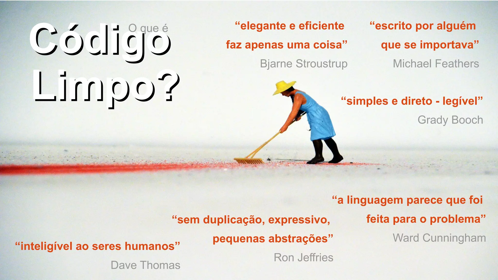 CódigoCódigo
Limpo?Limpo?
“elegante e eficiente
faz apenas uma coisa”
Bjarne Stroustrup
“simples e direto - legível”
Grady Booch
“inteligível ao seres humanos”
Dave Thomas
“escrito por alguém
que se importava”
Michael Feathers
“sem duplicação, expressivo,
pequenas abstrações”
Ron Jeffries
“a linguagem parece que foi
feita para o problema”
Ward Cunningham
O que é
 
