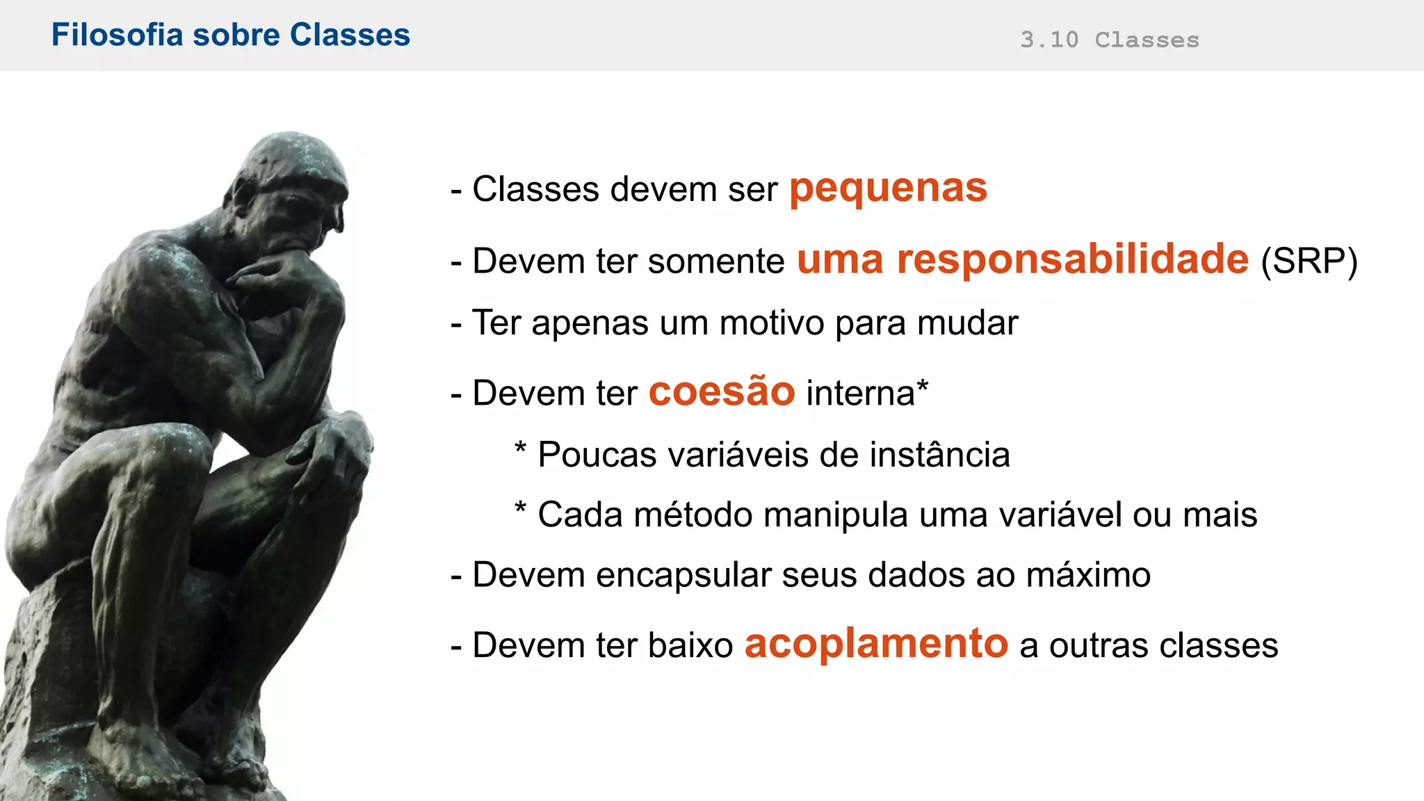 Filosofia sobre Classes 3.10 Classes
- Classes devem ser pequenas
- Devem ter somente uma responsabilidade (SRP)
- Ter apenas um motivo para mudar
- Devem ter coesão interna*
* Poucas variáveis de instância
* Cada método manipula uma variável ou mais
- Devem encapsular seus dados ao máximo
- Devem ter baixo acoplamento a outras classes
 