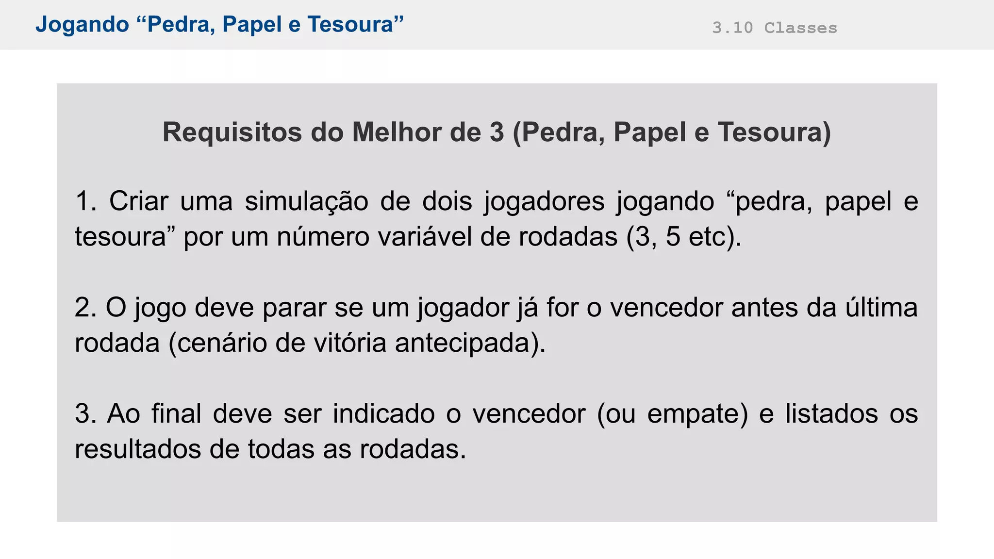 Jogando “Pedra, Papel e Tesoura” 3.10 Classes
Requisitos do Melhor de 3 (Pedra, Papel e Tesoura)
1. Criar uma simulação de dois jogadores jogando “pedra, papel e
tesoura” por um número variável de rodadas (3, 5 etc).
2. O jogo deve parar se um jogador já for o vencedor antes da última
rodada (cenário de vitória antecipada).
3. Ao final deve ser indicado o vencedor (ou empate) e listados os
resultados de todas as rodadas.
 