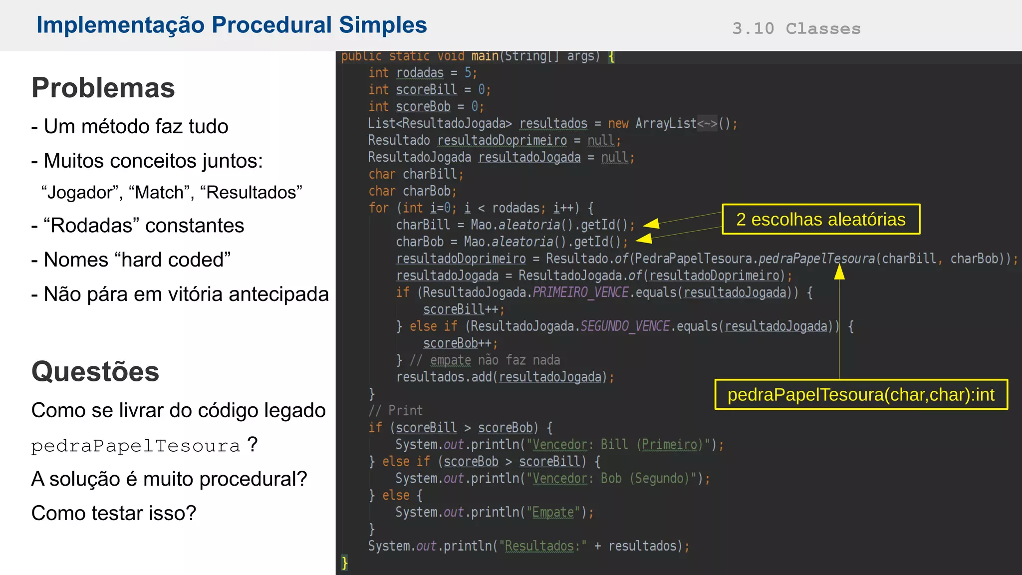 Implementação Procedural Simples 3.10 Classes
pedraPapelTesoura(char,char):int
Problemas
- Um método faz tudo
- Muitos conceitos juntos:
“Jogador”, “Match”, “Resultados”
- “Rodadas” constantes
- Nomes “hard coded”
- Não pára em vitória antecipada
Questões
Como se livrar do código legado
pedraPapelTesoura ?
A solução é muito procedural?
Como testar isso?
2 escolhas aleatórias
 