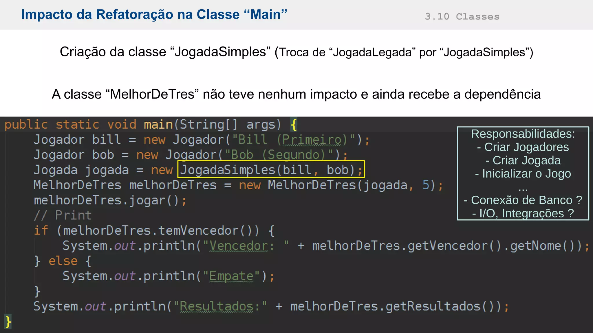 Impacto da Refatoração na Classe “Main” 3.10 Classes
Criação da classe “JogadaSimples” (Troca de “JogadaLegada” por “JogadaSimples”)
A classe “MelhorDeTres” não teve nenhum impacto e ainda recebe a dependência
Responsabilidades:
- Criar Jogadores
- Criar Jogada
- Inicializar o Jogo
...
- Conexão de Banco ?
- I/O, Integrações ?
 