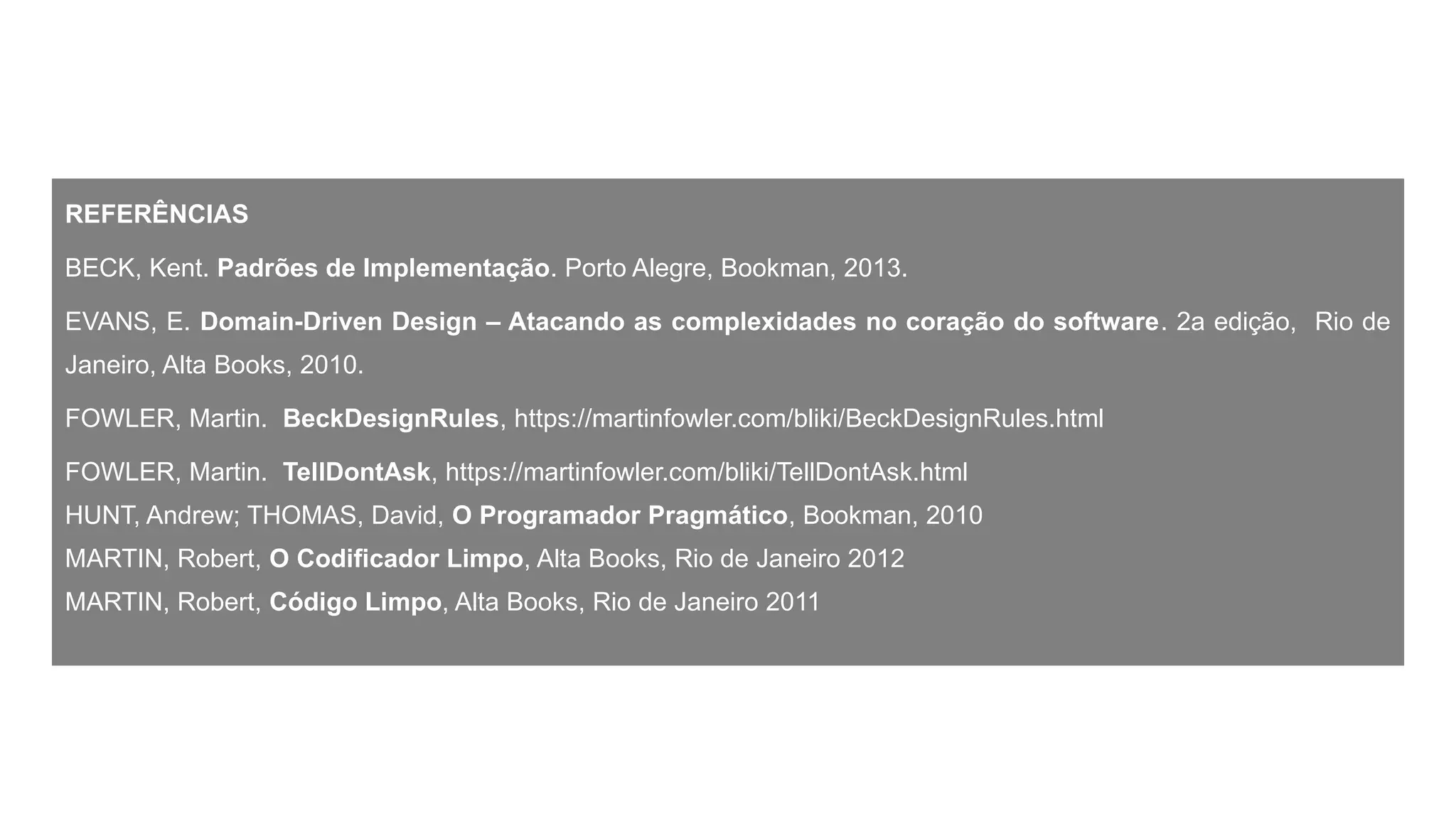 REFERÊNCIAS
BECK, Kent. Padrões de Implementação. Porto Alegre, Bookman, 2013.
EVANS, E. Domain-Driven Design – Atacando as complexidades no coração do software. 2a edição, Rio de
Janeiro, Alta Books, 2010.
FOWLER, Martin. BeckDesignRules, https://martinfowler.com/bliki/BeckDesignRules.html
FOWLER, Martin. TellDontAsk, https://martinfowler.com/bliki/TellDontAsk.html
HUNT, Andrew; THOMAS, David, O Programador Pragmático, Bookman, 2010
MARTIN, Robert, O Codificador Limpo, Alta Books, Rio de Janeiro 2012
MARTIN, Robert, Código Limpo, Alta Books, Rio de Janeiro 2011
 