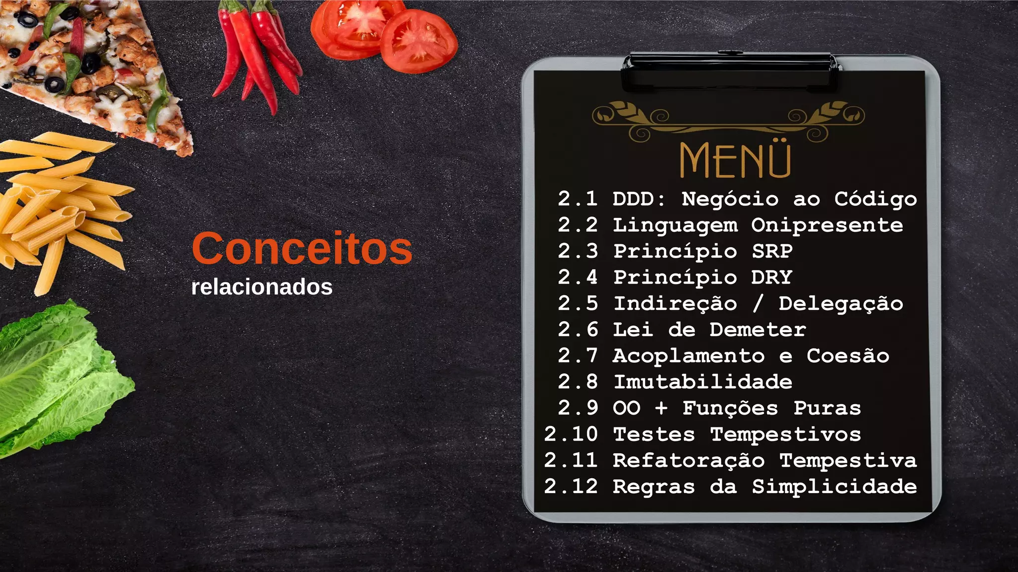 Título do Slide (Arial 18)
16/155
2.1 DDD: Negócio ao Código
2.2 Linguagem Onipresente
2.3 Princípio SRP
2.4 Princípio DRY
2.5 Indireção / Delegação
2.6 Lei de Demeter
2.7 Acoplamento e Coesão
2.8 Imutabilidade
2.9 OO + Funções Puras
2.10 Testes Tempestivos
2.11 Refatoração Tempestiva
2.12 Regras da Simplicidade
Conceitos
relacionados
 