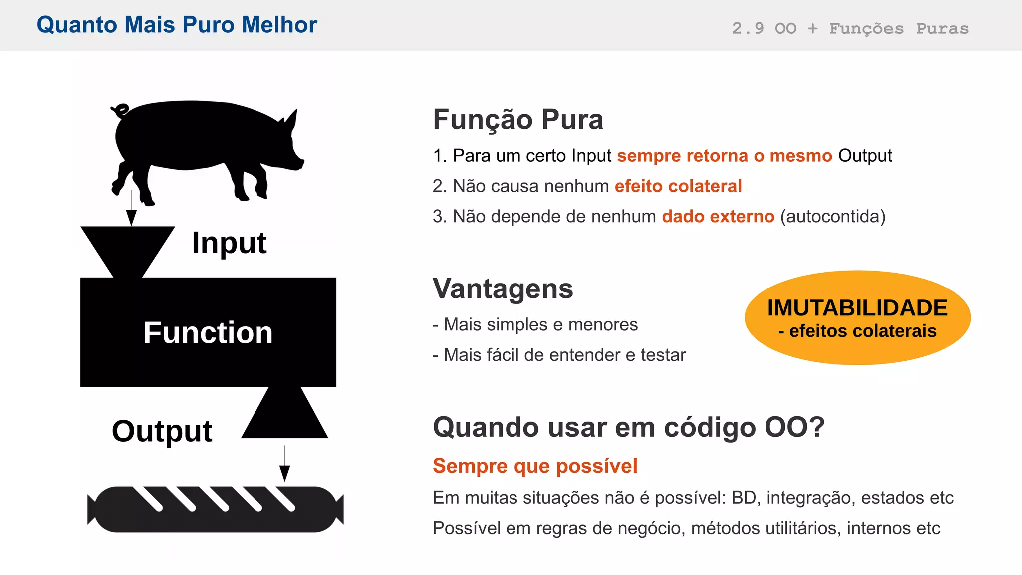 Quanto Mais Puro Melhor 2.9 OO + Funções Puras
Função Pura
1. Para um certo Input sempre retorna o mesmo Output
2. Não causa nenhum efeito colateral
3. Não depende de nenhum dado externo (autocontida)
Vantagens
- Mais simples e menores
- Mais fácil de entender e testar
Quando usar em código OO?
Sempre que possível
Em muitas situações não é possível: BD, integração, estados etc
Possível em regras de negócio, métodos utilitários, internos etc
Function
Input
Output
IMUTABILIDADE
- efeitos colaterais
 