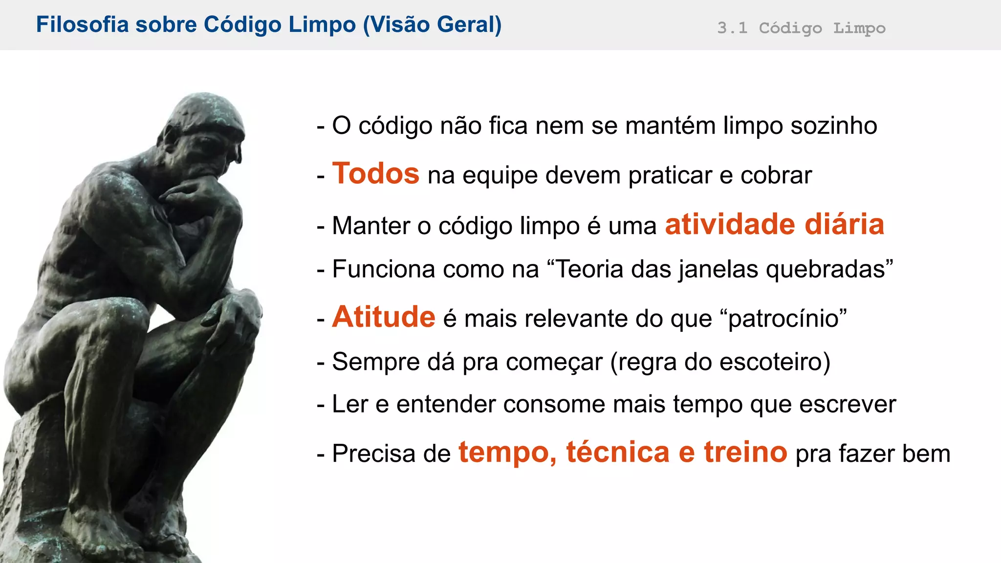 Filosofia sobre Código Limpo (Visão Geral) 3.1 Código Limpo
- O código não fica nem se mantém limpo sozinho
- Todos na equipe devem praticar e cobrar
- Manter o código limpo é uma atividade diária
- Funciona como na “Teoria das janelas quebradas”
- Atitude é mais relevante do que “patrocínio”
- Sempre dá pra começar (regra do escoteiro)
- Ler e entender consome mais tempo que escrever
- Precisa de tempo, técnica e treino pra fazer bem
 