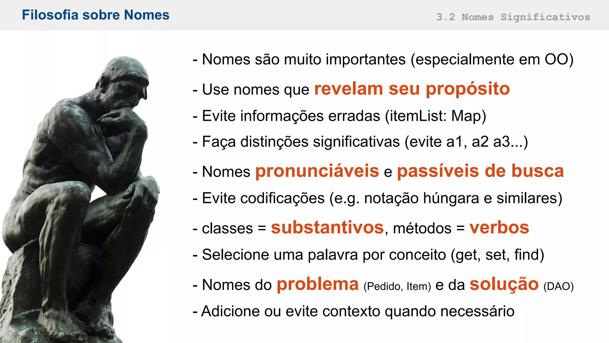 Filosofia sobre Nomes 3.2 Nomes Significativos
- Nomes são muito importantes (especialmente em OO)
- Use nomes que revelam seu propósito
- Evite informações erradas (itemList: Map)
- Faça distinções significativas (evite a1, a2 a3...)
- Nomes pronunciáveis e passíveis de busca
- Evite codificações (e.g. notação húngara e similares)
- classes = substantivos, métodos = verbos
- Selecione uma palavra por conceito (get, set, find)
- Nomes do problema (Pedido, Item) e da solução (DAO)
- Adicione ou evite contexto quando necessário
 