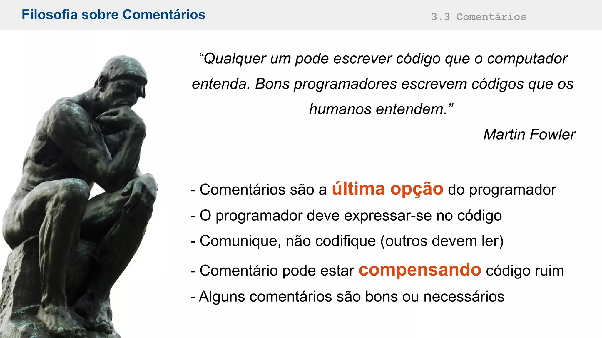Filosofia sobre Comentários 3.3 Comentários
“Qualquer um pode escrever código que o computador
entenda. Bons programadores escrevem códigos que os
humanos entendem.”
Martin Fowler
- Comentários são a última opção do programador
- O programador deve expressar-se no código
- Comunique, não codifique (outros devem ler)
- Comentário pode estar compensando código ruim
- Alguns comentários são bons ou necessários
 