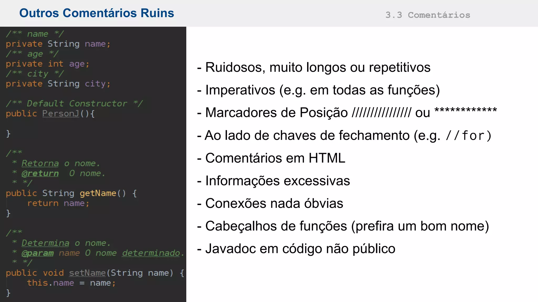 Outros Comentários Ruins 3.3 Comentários
- Ruidosos, muito longos ou repetitivos
- Imperativos (e.g. em todas as funções)
- Marcadores de Posição //////////////// ou ************
- Ao lado de chaves de fechamento (e.g. //for)
- Comentários em HTML
- Informações excessivas
- Conexões nada óbvias
- Cabeçalhos de funções (prefira um bom nome)
- Javadoc em código não público
 