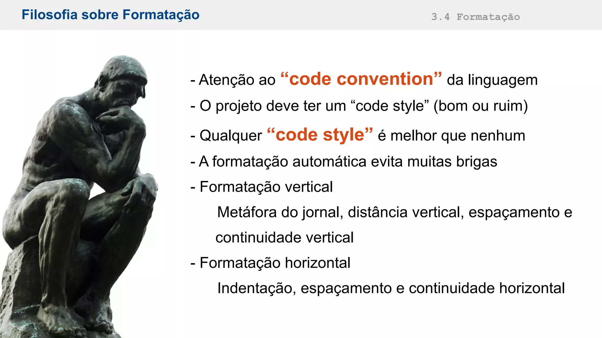 Filosofia sobre Formatação 3.4 Formatação
- Atenção ao “code convention” da linguagem
- O projeto deve ter um “code style” (bom ou ruim)
- Qualquer “code style” é melhor que nenhum
- A formatação automática evita muitas brigas
- Formatação vertical
Metáfora do jornal, distância vertical, espaçamento e
continuidade vertical
- Formatação horizontal
Indentação, espaçamento e continuidade horizontal
 