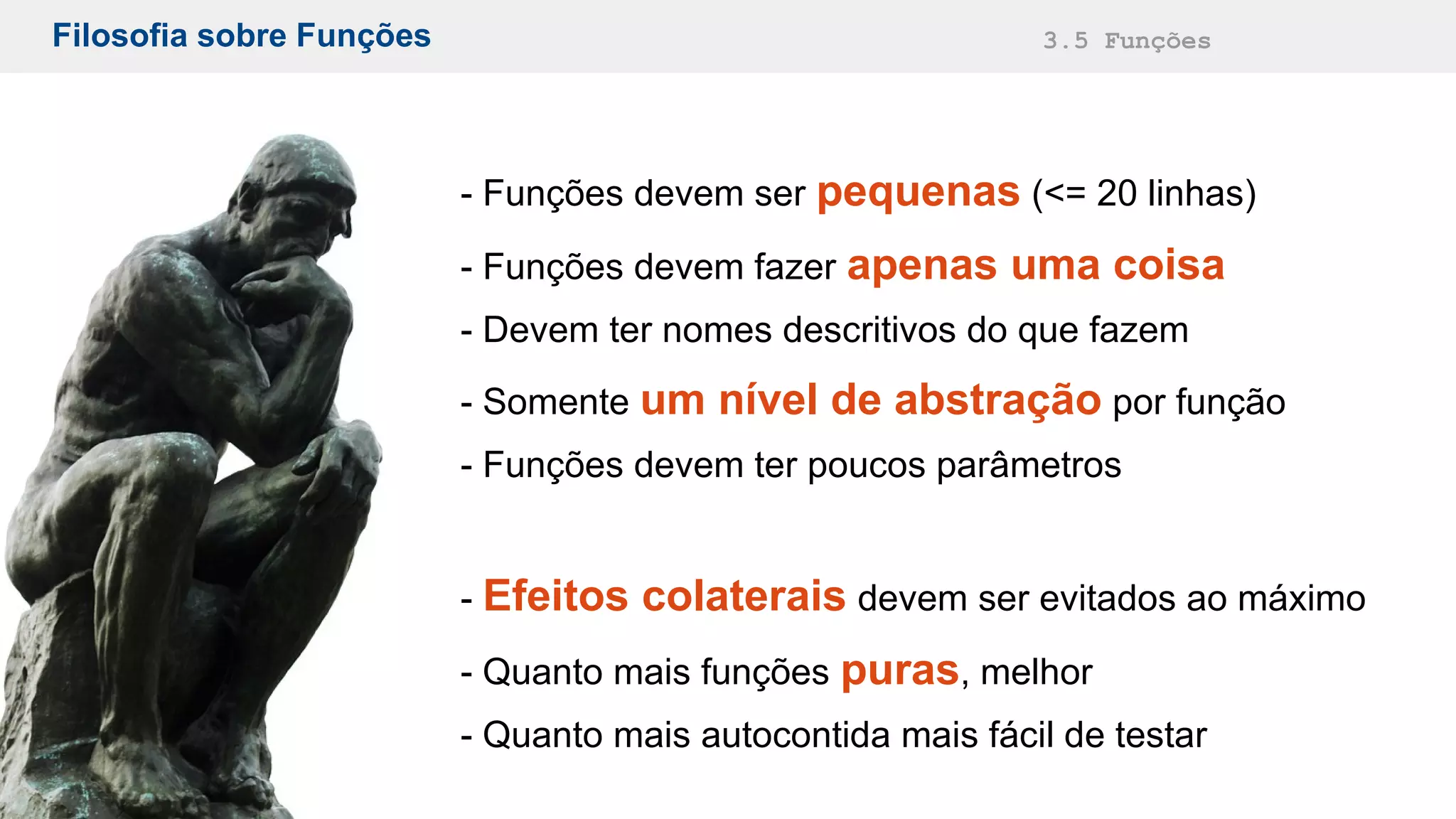 Filosofia sobre Funções 3.5 Funções
- Funções devem ser pequenas (<= 20 linhas)
- Funções devem fazer apenas uma coisa
- Devem ter nomes descritivos do que fazem
- Somente um nível de abstração por função
- Funções devem ter poucos parâmetros
- Efeitos colaterais devem ser evitados ao máximo
- Quanto mais funções puras, melhor
- Quanto mais autocontida mais fácil de testar
 