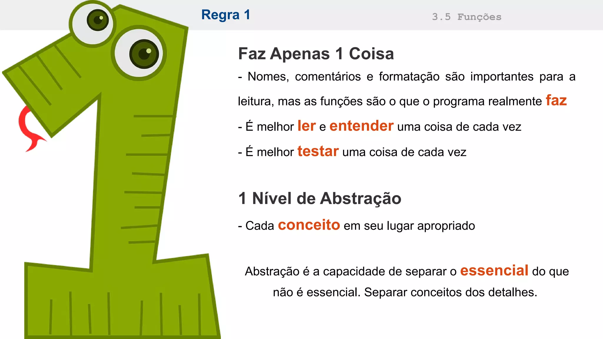Regra 1 3.5 Funções
Faz Apenas 1 Coisa
- Nomes, comentários e formatação são importantes para a
leitura, mas as funções são o que o programa realmente faz
- É melhor ler e entender uma coisa de cada vez
- É melhor testar uma coisa de cada vez
1 Nível de Abstração
- Cada conceito em seu lugar apropriado
Abstração é a capacidade de separar o essencial do que
não é essencial. Separar conceitos dos detalhes.
 