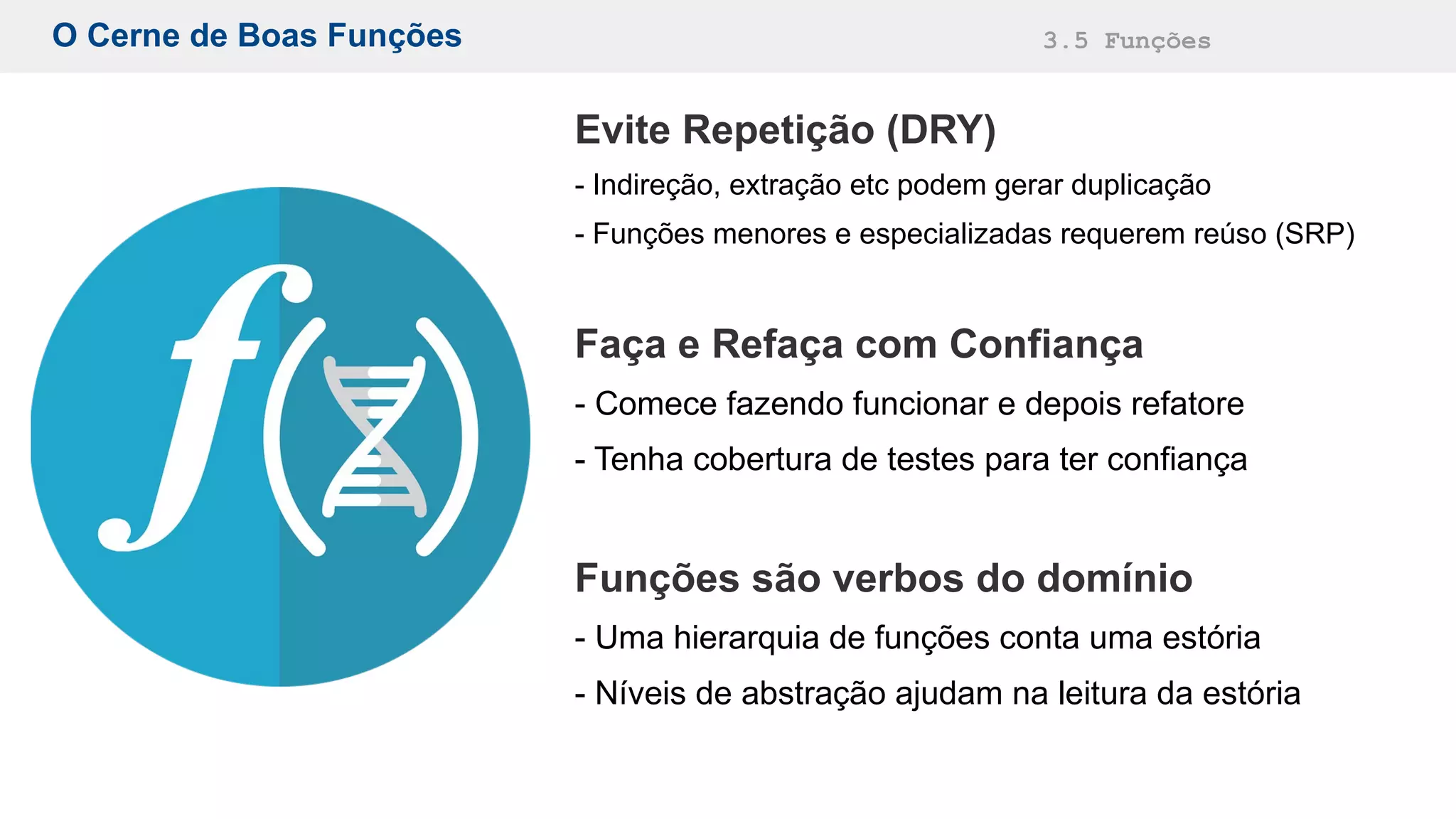 O Cerne de Boas Funções 3.5 Funções
Evite Repetição (DRY)
- Indireção, extração etc podem gerar duplicação
- Funções menores e especializadas requerem reúso (SRP)
Faça e Refaça com Confiança
- Comece fazendo funcionar e depois refatore
- Tenha cobertura de testes para ter confiança
Funções são verbos do domínio
- Uma hierarquia de funções conta uma estória
- Níveis de abstração ajudam na leitura da estória
 