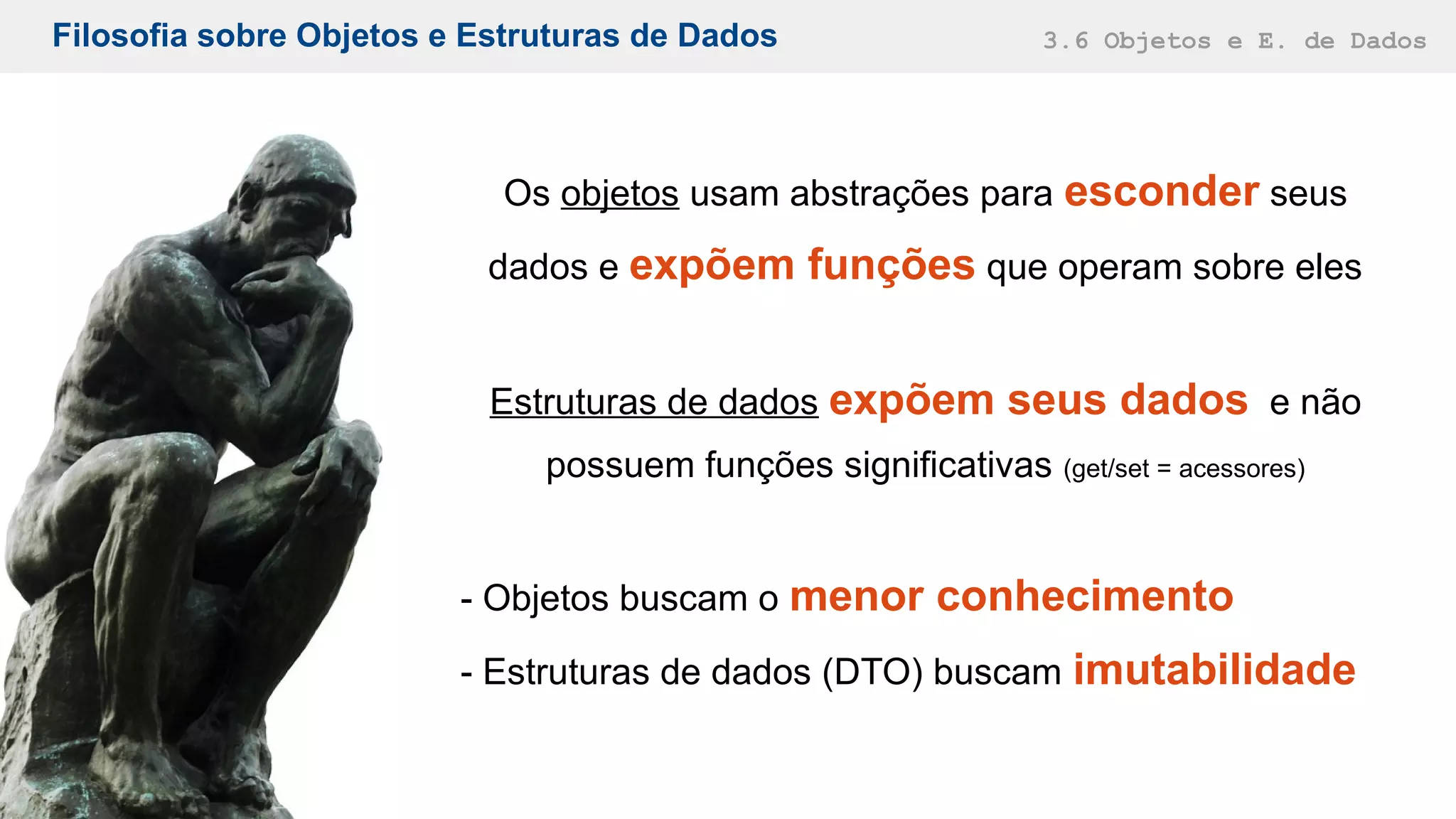 Filosofia sobre Objetos e Estruturas de Dados 3.6 Objetos e E. de Dados
Os objetos usam abstrações para esconder seus
dados e expõem funções que operam sobre eles
Estruturas de dados expõem seus dados e não
possuem funções significativas (get/set = acessores)
- Objetos buscam o menor conhecimento
- Estruturas de dados (DTO) buscam imutabilidade
 