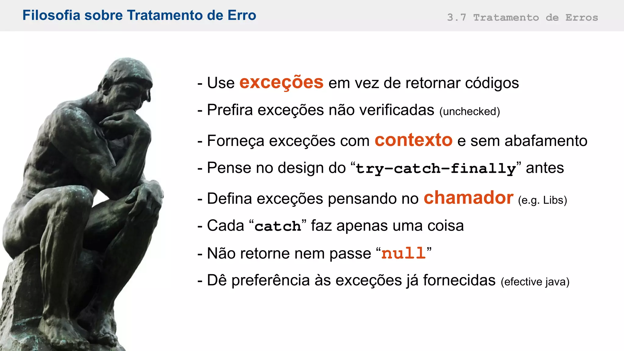Filosofia sobre Tratamento de Erro 3.7 Tratamento de Erros
- Use exceções em vez de retornar códigos
- Prefira exceções não verificadas (unchecked)
- Forneça exceções com contexto e sem abafamento
- Pense no design do “try-catch-finally” antes
- Defina exceções pensando no chamador (e.g. Libs)
- Cada “catch” faz apenas uma coisa
- Não retorne nem passe “null”
- Dê preferência às exceções já fornecidas (efective java)
 