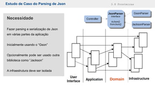 Estudo de Caso do Parsing de Json 3.8 Fronteiras
Necessidade
Fazer parsing e serialização de Json
em várias partes da aplicação
Inicialmente usando o “Gson”
Opcionalmente pode ser usado outra
biblioteca como “Jackson”
A infraestrutura deve ser isolada
Domain
ControllerController
JsonParser
Interface
toJson()
fromJson()
JsonParser
Interface
toJson()
fromJson()
GsonParserGsonParser
JacksonParserJacksonParser
 