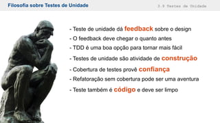 Filosofia sobre Testes de Unidade 3.9 Testes de Unidade
- Teste de unidade dá feedback sobre o design
- O feedback deve chegar o quanto antes
- TDD é uma boa opção para tornar mais fácil
- Testes de unidade são atividade de construção
- Cobertura de testes provê confiança
- Refatoração sem cobertura pode ser uma aventura
- Teste também é código e deve ser limpo
 