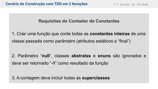 Cenário de Construção com TDD em 3 Iterações 3.9 Testes de Unidade
Requisitos do Contador de Constantes
1. Criar uma função que conte todas as constantes inteiras de uma
classe passada como parâmetro (atributos estáticos e “final”)
2. Parâmetro “null”, classes abstratas e enuns são ignorados e
deve ser retornado “-1” como resultado da função
3. A contagem deve incluir todas as superclasses
 