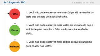 As 3 Regras do TDD 3.9 Testes de Unidade
Refatora
Falha
Passa
1. Você não pode escrever nenhum código até ter escrito um
teste que detecte uma possível falha.
2. Você não pode escrever mais testes de unidade do que o
suficiente para detectar a falha – não compilar é não ter
efeito.
3. Você não pode escrever mais código do que o suficiente
para passar nos testes.
 