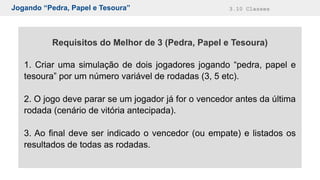 Jogando “Pedra, Papel e Tesoura” 3.10 Classes
Requisitos do Melhor de 3 (Pedra, Papel e Tesoura)
1. Criar uma simulação de dois jogadores jogando “pedra, papel e
tesoura” por um número variável de rodadas (3, 5 etc).
2. O jogo deve parar se um jogador já for o vencedor antes da última
rodada (cenário de vitória antecipada).
3. Ao final deve ser indicado o vencedor (ou empate) e listados os
resultados de todas as rodadas.
 