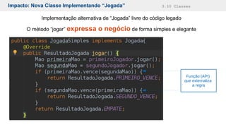 Impacto: Nova Classe Implementando “Jogada” 3.10 Classes
Implementação alternativa de “Jogada” livre do código legado
O método “jogar” expressa o negócio de forma simples e elegante
Função (API)
que externaliza
a regra
 