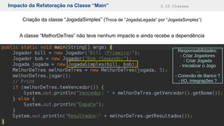 Impacto da Refatoração na Classe “Main” 3.10 Classes
Criação da classe “JogadaSimples” (Troca de “JogadaLegada” por “JogadaSimples”)
A classe “MelhorDeTres” não teve nenhum impacto e ainda recebe a dependência
Responsabilidades:
- Criar Jogadores
- Criar Jogada
- Inicializar o Jogo
...
- Conexão de Banco ?
- I/O, Integrações ?
 
