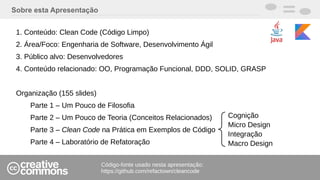 Sobre esta Apresentação
1. Conteúdo: Clean Code (Código Limpo)
2. Área/Foco: Engenharia de Software, Desenvolvimento Ágil
3. Público alvo: Desenvolvedores
4. Conteúdo relacionado: OO, Programação Funcional, DDD, SOLID, GRASP
Organização (155 slides)
Parte 1 – Um Pouco de Filosofia
Parte 2 – Um Pouco de Teoria (Conceitos Relacionados)
Parte 3 – Clean Code na Prática em Exemplos de Código
Parte 4 – Laboratório de Refatoração
Código-fonte usado nesta apresentação:
https://github.com/refactown/cleancode
Cognição
Micro Design
Integração
Macro Design
 