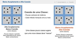 Baixo Acoplamento e Alta Coesão 2.7 Acoplamento e Coesão
Alto Acoplamento
Baixa Coesão
(entre classes)
Poucas classes e grandes
Mais dependência por classe
Maior conhecimento
Baixo Acoplamento
Alta Coesão
(entre classes)
Muitas classes e pequenas
Menos dependência por classe
Menor conhecimento
Coesão de uma Classe:
- Poucas variáveis de instância
- Cada método manipula uma ou mais
Uma classe pouco coesa sugere
que uma nova classe deve “nascer”
 