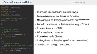 Outros Comentários Ruins 3.3 Comentários
- Ruidosos, muito longos ou repetitivos
- Imperativos (e.g. em todas as funções)
- Marcadores de Posição //////////////// ou ************
- Ao lado de chaves de fechamento (e.g. //for)
- Comentários em HTML
- Informações excessivas
- Conexões nada óbvias
- Cabeçalhos de funções (prefira um bom nome)
- Javadoc em código não público
 