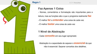 Regra 1 3.5 Funções
Faz Apenas 1 Coisa
- Nomes, comentários e formatação são importantes para a
leitura, mas as funções são o que o programa realmente faz
- É melhor ler e entender uma coisa de cada vez
- É melhor testar uma coisa de cada vez
1 Nível de Abstração
- Cada conceito em seu lugar apropriado
Abstração é a capacidade de separar o essencial do que
não é essencial. Separar conceitos dos detalhes.
 