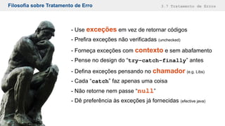 Filosofia sobre Tratamento de Erro 3.7 Tratamento de Erros
- Use exceções em vez de retornar códigos
- Prefira exceções não verificadas (unchecked)
- Forneça exceções com contexto e sem abafamento
- Pense no design do “try-catch-finally” antes
- Defina exceções pensando no chamador (e.g. Libs)
- Cada “catch” faz apenas uma coisa
- Não retorne nem passe “null”
- Dê preferência às exceções já fornecidas (efective java)
 