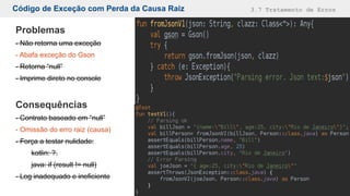 Código de Exceção com Perda da Causa Raiz 3.7 Tratamento de Erros
Problemas
- Não retorna uma exceção
- Abafa exceção do Gson
- Retorna “null”
- Imprime direto no console
Consequências
- Contrato baseado em “null”
- Omissão do erro raiz (causa)
- Força a testar nulidade:
kotlin: ?.
java: if (result != null)
- Log inadequado e ineficiente
 
