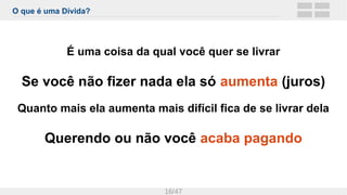 O que é uma Dívida?
16/47
É uma coisa da qual você quer se livrar
Se você não fizer nada ela só aumenta (juros)
Quanto mais ela aumenta mais difícil fica de se livrar dela
Querendo ou não você acaba pagando
 