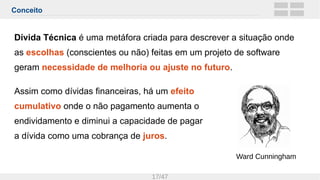 Conceito
17/47
Dívida Técnica é uma metáfora criada para descrever a situação onde
as escolhas (conscientes ou não) feitas em um projeto de software
geram necessidade de melhoria ou ajuste no futuro.
Assim como dívidas financeiras, há um efeito
cumulativo onde o não pagamento aumenta o
endividamento e diminui a capacidade de pagar
a dívida como uma cobrança de juros.
Ward Cunningham
 