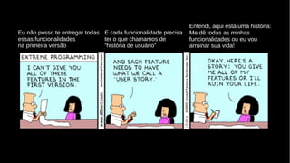 Eu não posso te entregar todas
essas funcionalidades
na primeira versão
E cada funcionalidade precisa
ter o que chamamos de
“história de usuário”
Entendi, aqui está uma história:
Me dê todas as minhas
funcionalidades ou eu vou
arruinar sua vida!
 