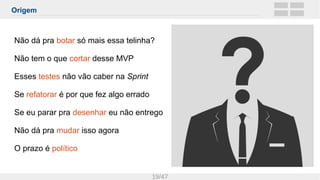Origem
19/47
Não dá pra botar só mais essa telinha?
Não tem o que cortar desse MVP
Esses testes não vão caber na Sprint
Se refatorar é por que fez algo errado
Se eu parar pra desenhar eu não entrego
Não dá pra mudar isso agora
O prazo é político
 